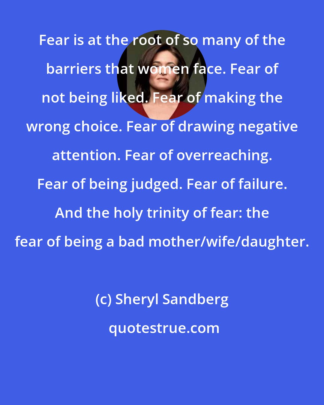 Sheryl Sandberg: Fear is at the root of so many of the barriers that women face. Fear of not being liked. Fear of making the wrong choice. Fear of drawing negative attention. Fear of overreaching. Fear of being judged. Fear of failure. And the holy trinity of fear: the fear of being a bad mother/wife/daughter.