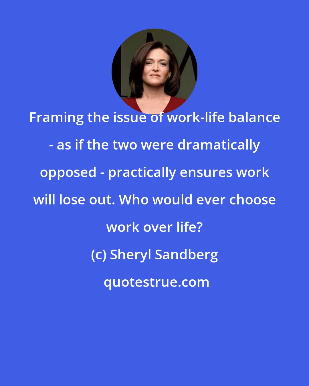 Sheryl Sandberg: Framing the issue of work-life balance - as if the two were dramatically opposed - practically ensures work will lose out. Who would ever choose work over life?