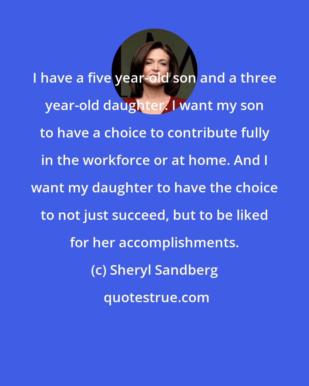 Sheryl Sandberg: I have a five year-old son and a three year-old daughter. I want my son to have a choice to contribute fully in the workforce or at home. And I want my daughter to have the choice to not just succeed, but to be liked for her accomplishments.