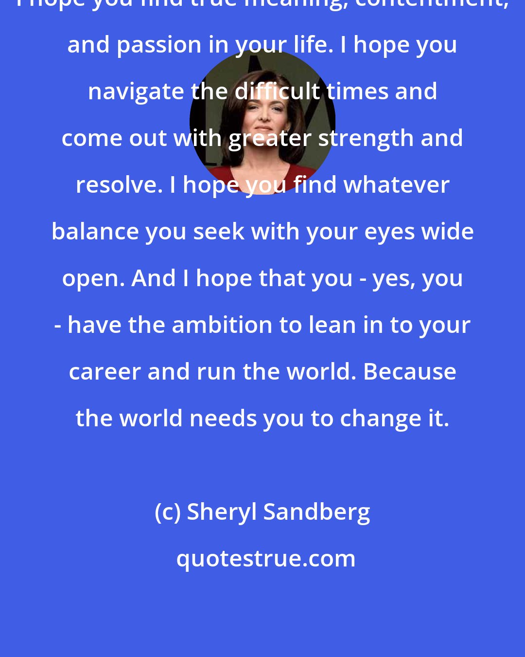 Sheryl Sandberg: I hope you find true meaning, contentment, and passion in your life. I hope you navigate the difficult times and come out with greater strength and resolve. I hope you find whatever balance you seek with your eyes wide open. And I hope that you - yes, you - have the ambition to lean in to your career and run the world. Because the world needs you to change it.