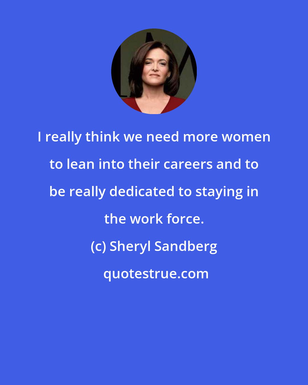 Sheryl Sandberg: I really think we need more women to lean into their careers and to be really dedicated to staying in the work force.