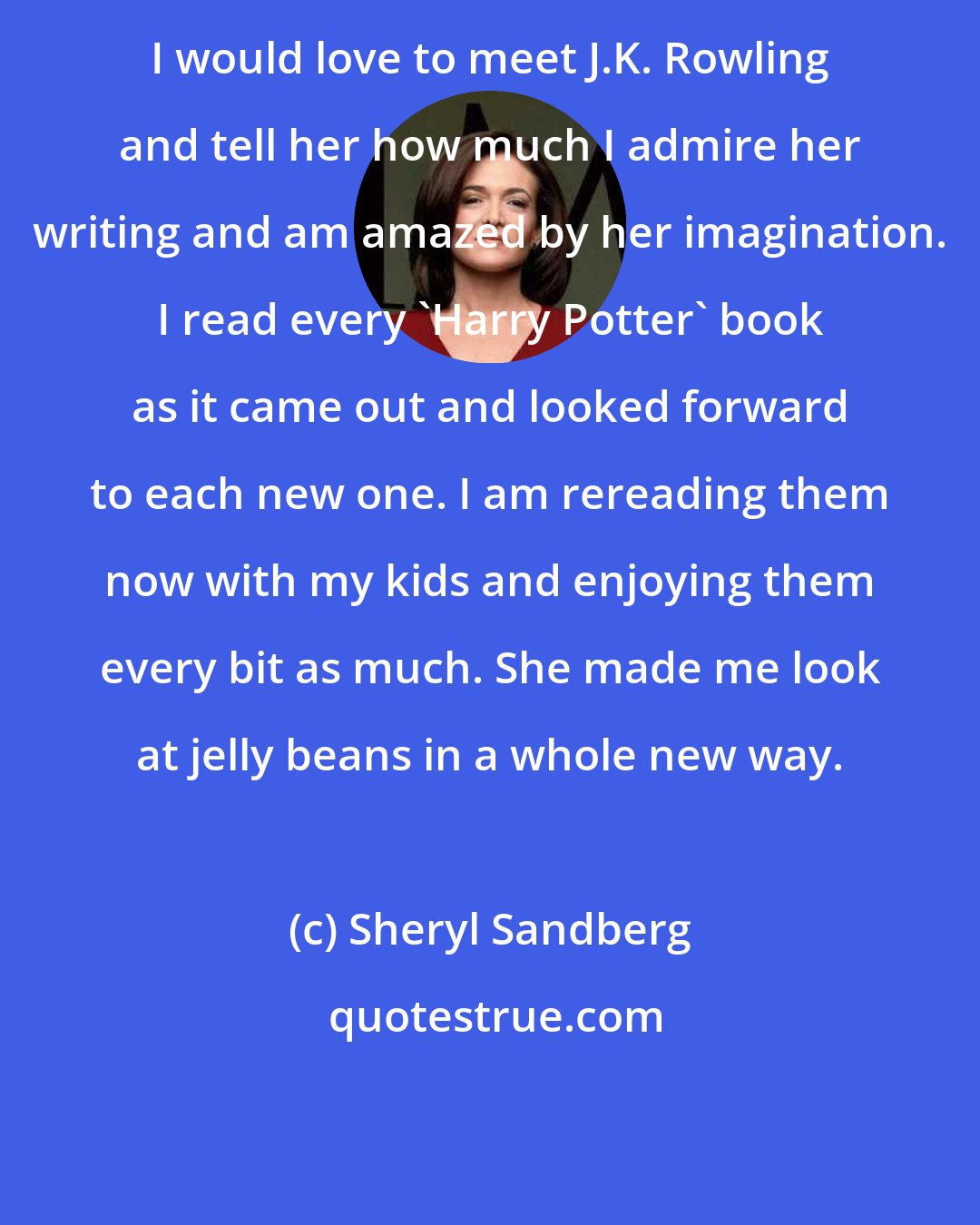 Sheryl Sandberg: I would love to meet J.K. Rowling and tell her how much I admire her writing and am amazed by her imagination. I read every 'Harry Potter' book as it came out and looked forward to each new one. I am rereading them now with my kids and enjoying them every bit as much. She made me look at jelly beans in a whole new way.