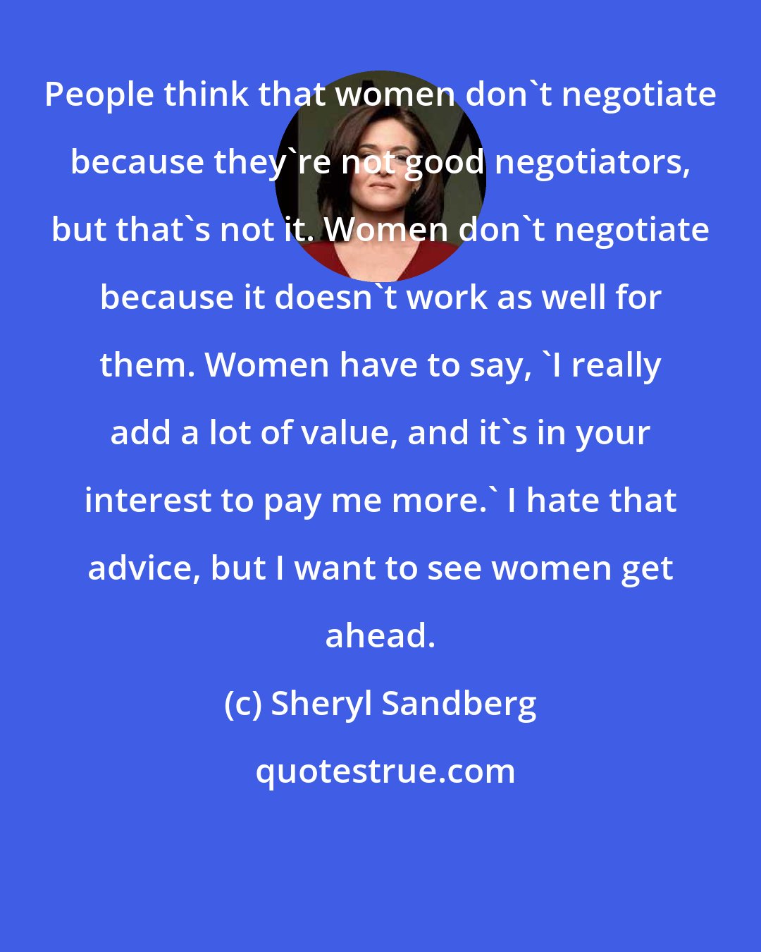 Sheryl Sandberg: People think that women don't negotiate because they're not good negotiators, but that's not it. Women don't negotiate because it doesn't work as well for them. Women have to say, 'I really add a lot of value, and it's in your interest to pay me more.' I hate that advice, but I want to see women get ahead.