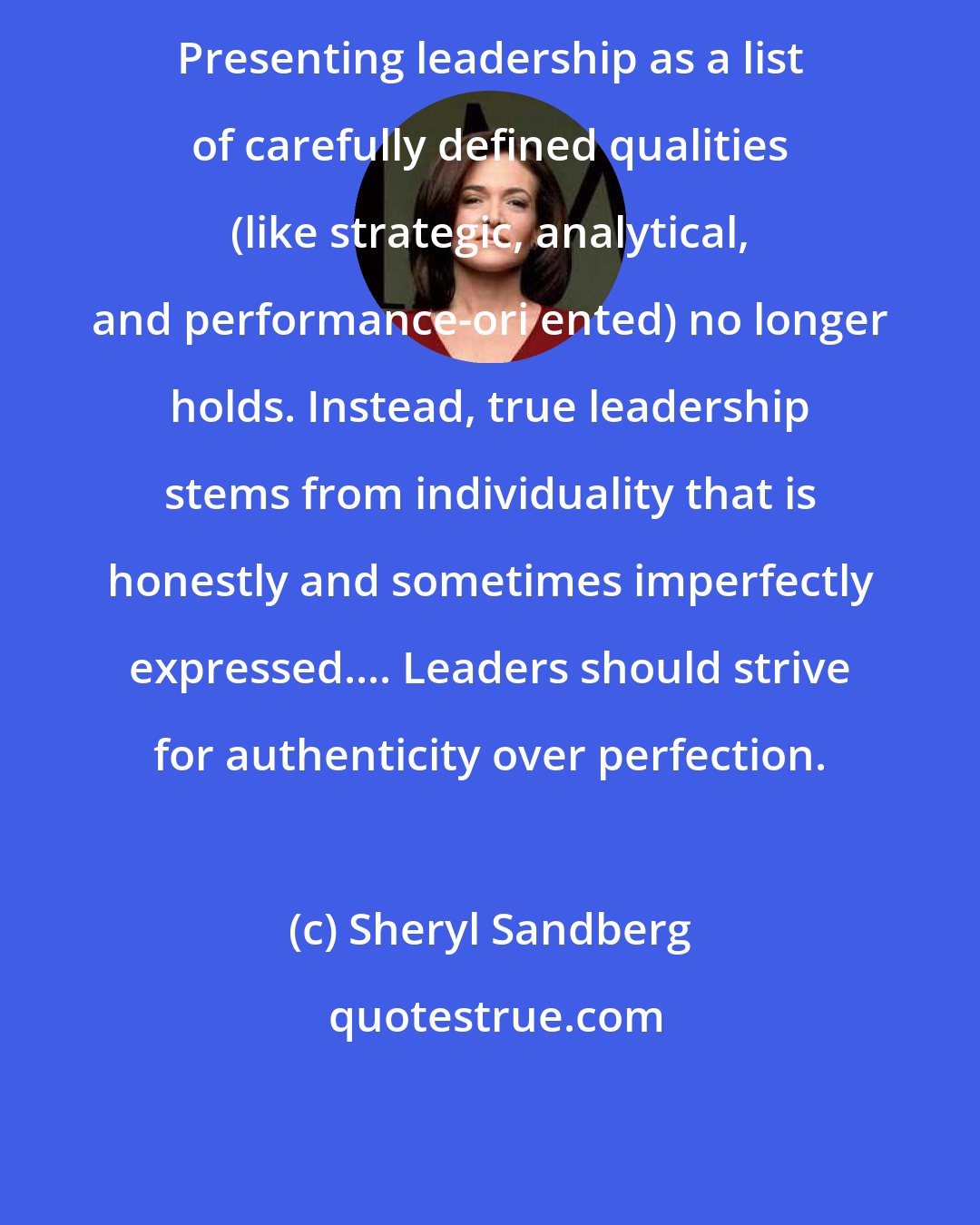 Sheryl Sandberg: Presenting leadership as a list of carefully defined qualities (like strategic, analytical, and performance-ori ented) no longer holds. Instead, true leadership stems from individuality that is honestly and sometimes imperfectly expressed.... Leaders should strive for authenticity over perfection.