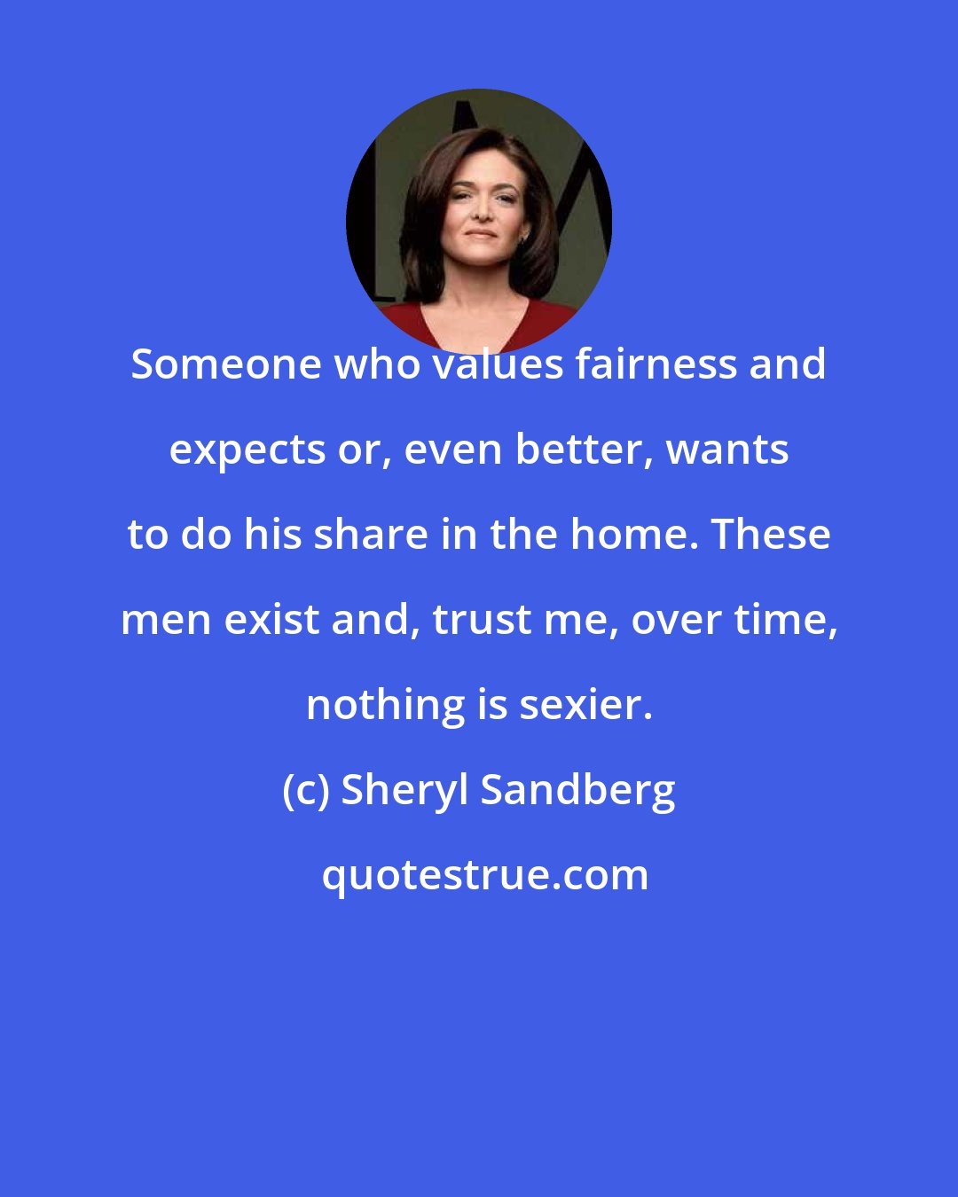 Sheryl Sandberg: Someone who values fairness and expects or, even better, wants to do his share in the home. These men exist and, trust me, over time, nothing is sexier.