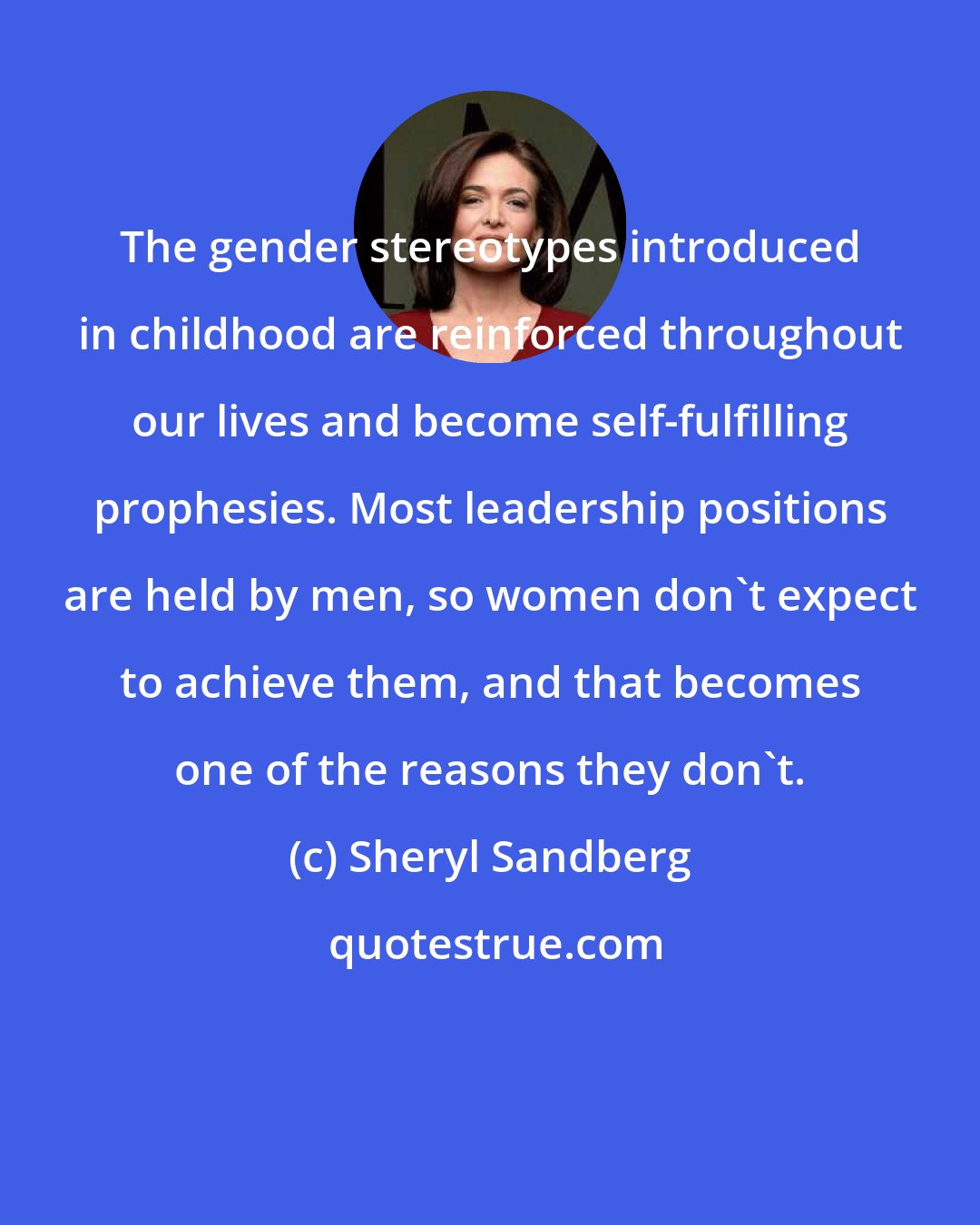 Sheryl Sandberg: The gender stereotypes introduced in childhood are reinforced throughout our lives and become self-fulfilling prophesies. Most leadership positions are held by men, so women don't expect to achieve them, and that becomes one of the reasons they don't.