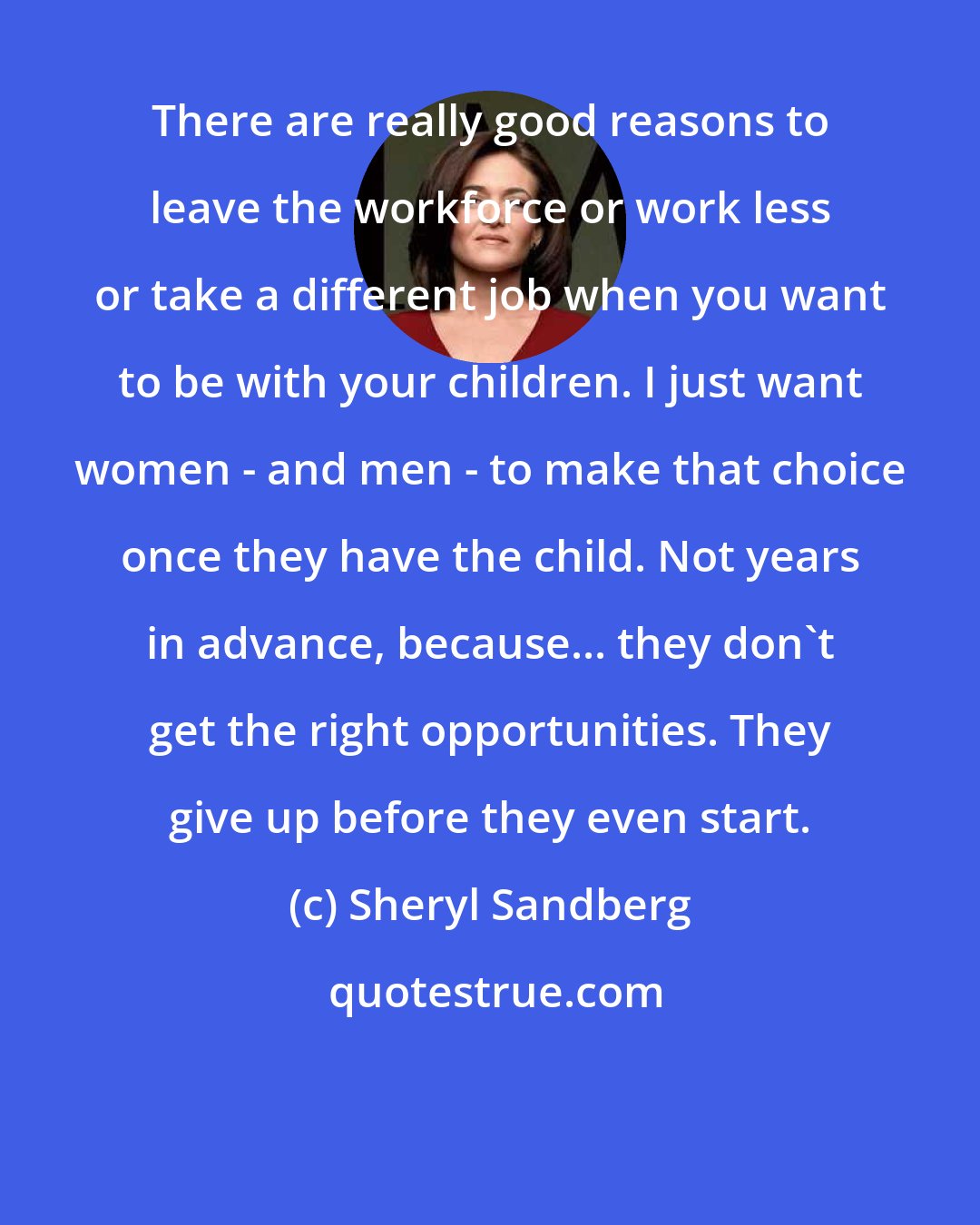 Sheryl Sandberg: There are really good reasons to leave the workforce or work less or take a different job when you want to be with your children. I just want women - and men - to make that choice once they have the child. Not years in advance, because... they don't get the right opportunities. They give up before they even start.