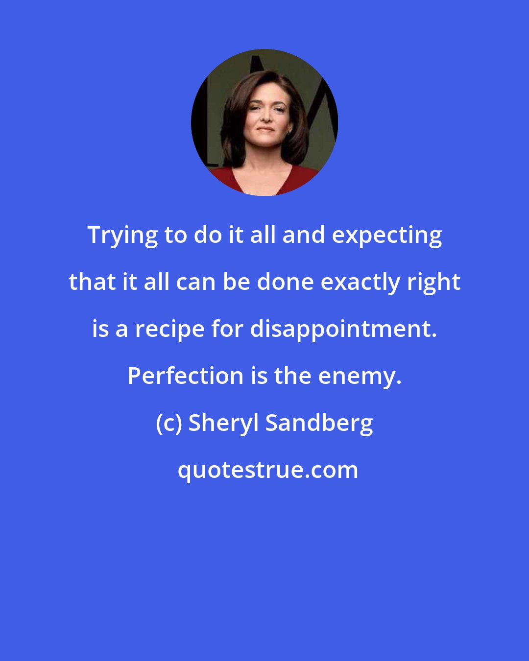 Sheryl Sandberg: Trying to do it all and expecting that it all can be done exactly right is a recipe for disappointment. Perfection is the enemy.