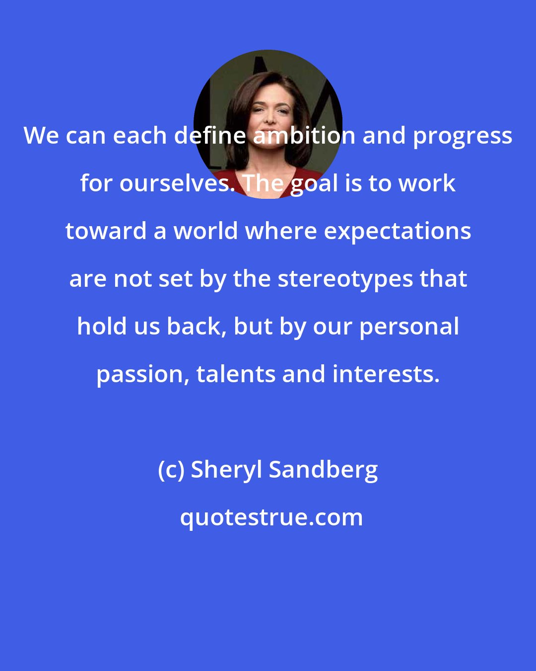 Sheryl Sandberg: We can each define ambition and progress for ourselves. The goal is to work toward a world where expectations are not set by the stereotypes that hold us back, but by our personal passion, talents and interests.