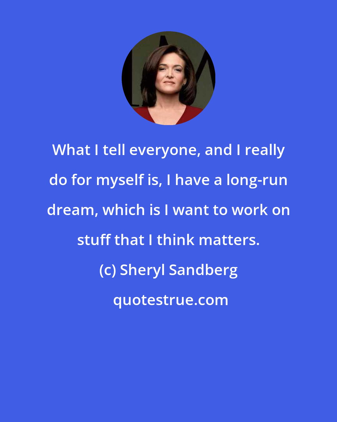 Sheryl Sandberg: What I tell everyone, and I really do for myself is, I have a long-run dream, which is I want to work on stuff that I think matters.