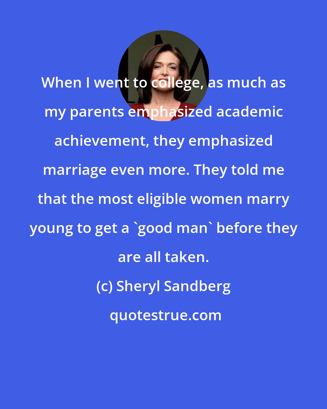 Sheryl Sandberg: When I went to college, as much as my parents emphasized academic achievement, they emphasized marriage even more. They told me that the most eligible women marry young to get a 'good man' before they are all taken.