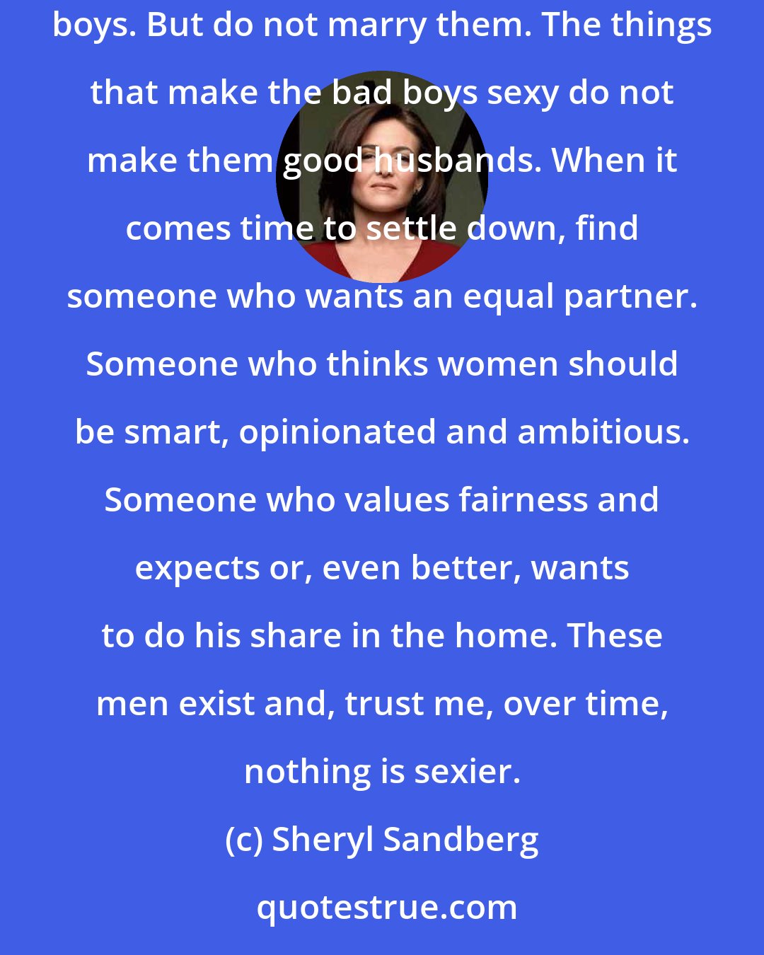 Sheryl Sandberg: When looking for a life partner, my advice to women is date all of them: the bad boys, the cool boys, the commitment-phobic boys, the crazy boys. But do not marry them. The things that make the bad boys sexy do not make them good husbands. When it comes time to settle down, find someone who wants an equal partner. Someone who thinks women should be smart, opinionated and ambitious. Someone who values fairness and expects or, even better, wants to do his share in the home. These men exist and, trust me, over time, nothing is sexier.