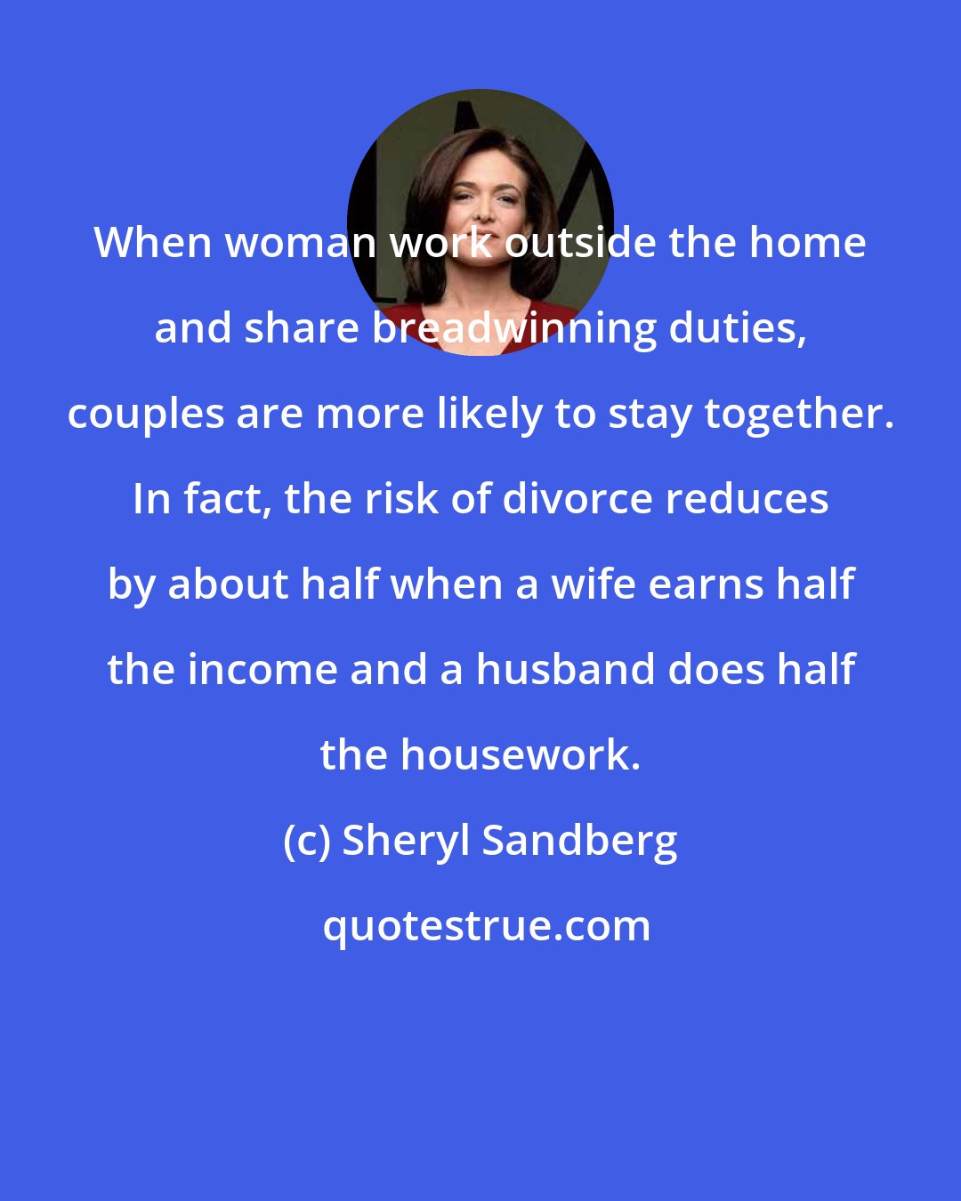 Sheryl Sandberg: When woman work outside the home and share breadwinning duties, couples are more likely to stay together. In fact, the risk of divorce reduces by about half when a wife earns half the income and a husband does half the housework.