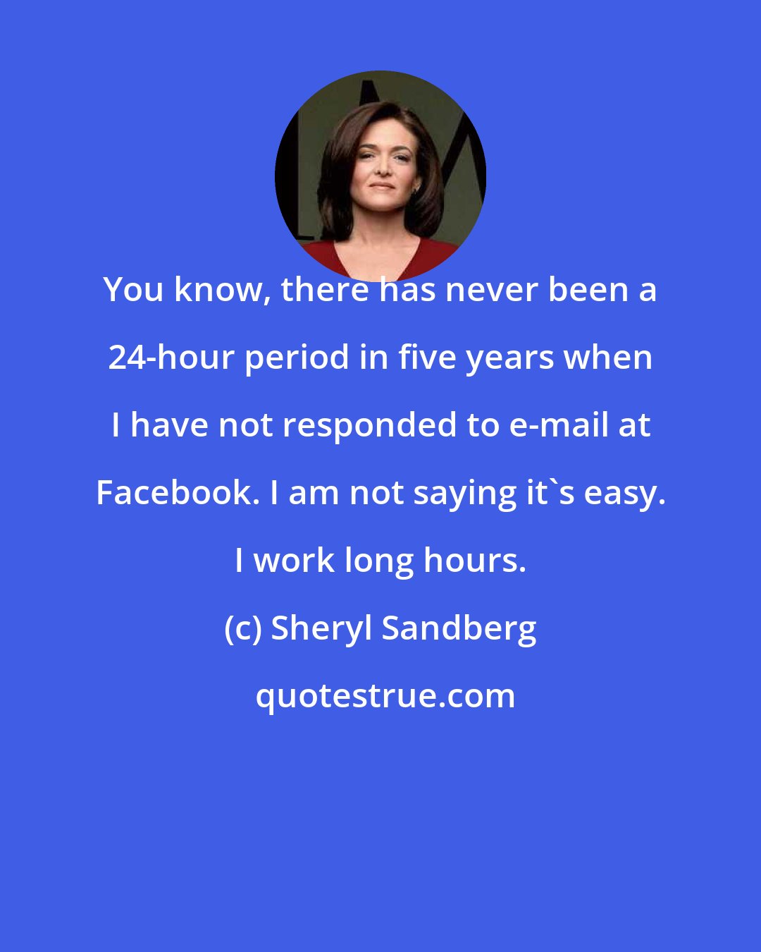 Sheryl Sandberg: You know, there has never been a 24-hour period in five years when I have not responded to e-mail at Facebook. I am not saying it's easy. I work long hours.