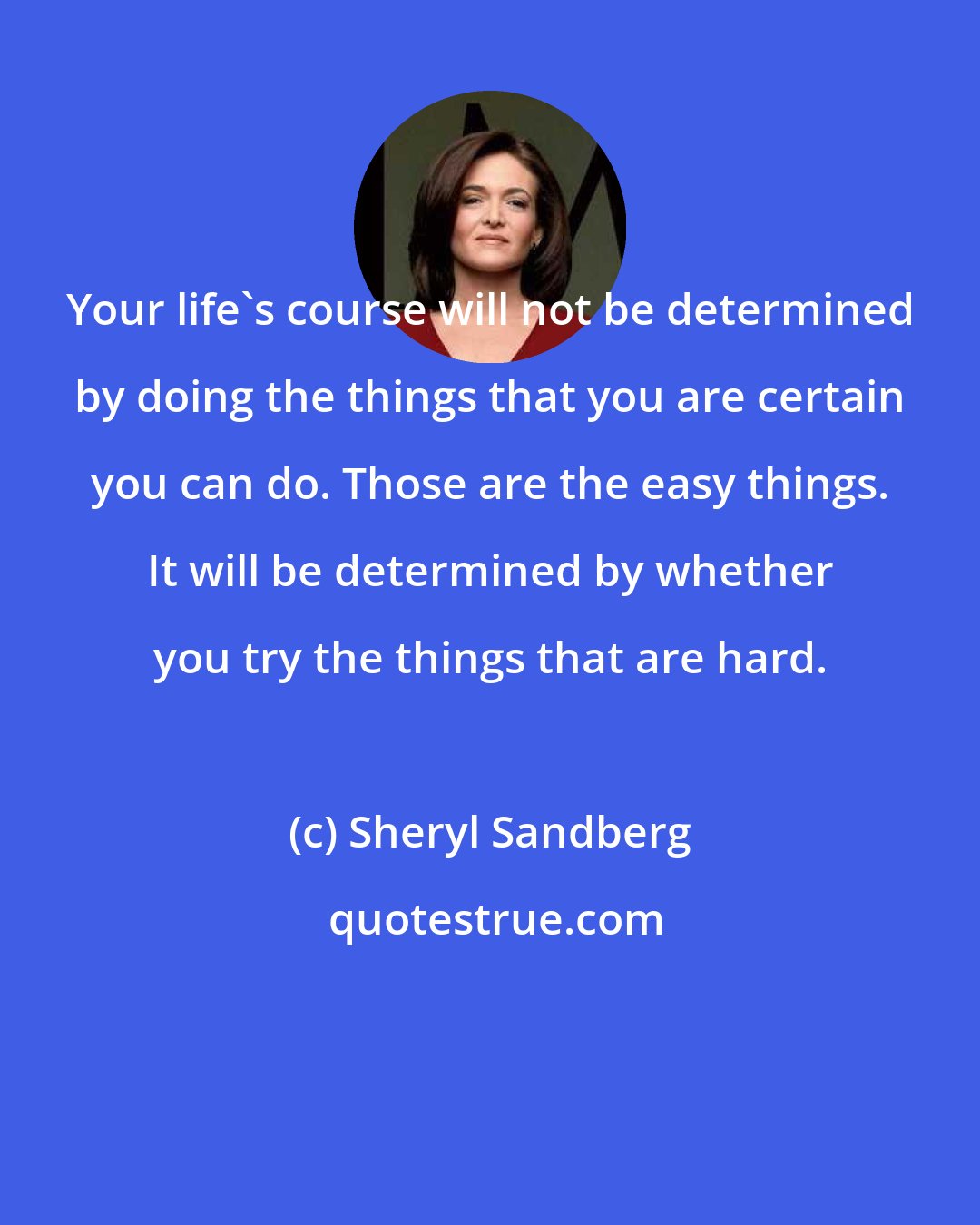 Sheryl Sandberg: Your life's course will not be determined by doing the things that you are certain you can do. Those are the easy things. It will be determined by whether you try the things that are hard.