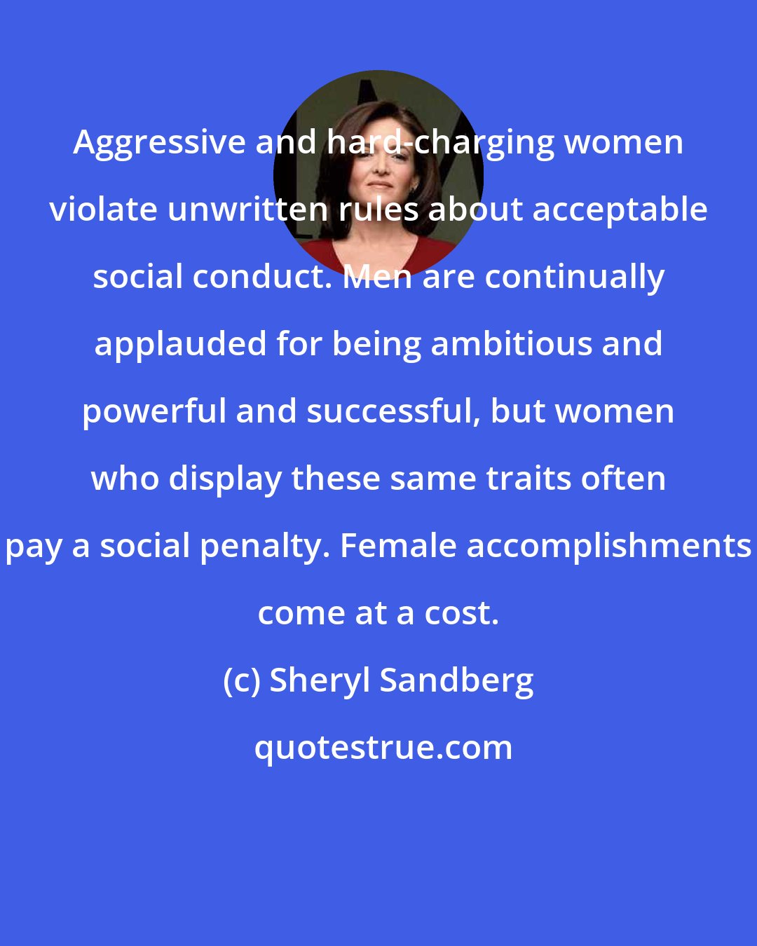 Sheryl Sandberg: Aggressive and hard-charging women violate unwritten rules about acceptable social conduct. Men are continually applauded for being ambitious and powerful and successful, but women who display these same traits often pay a social penalty. Female accomplishments come at a cost.