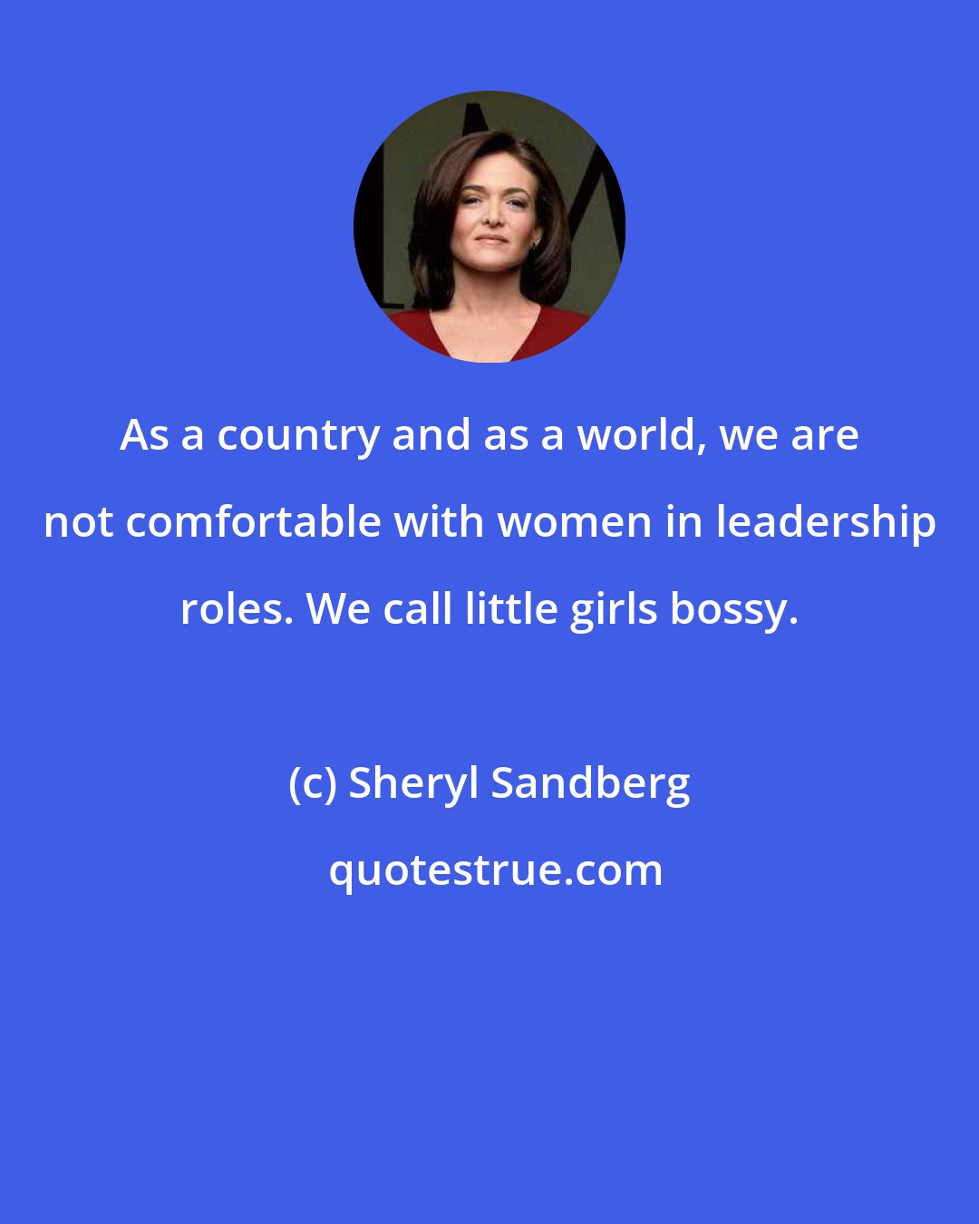 Sheryl Sandberg: As a country and as a world, we are not comfortable with women in leadership roles. We call little girls bossy.