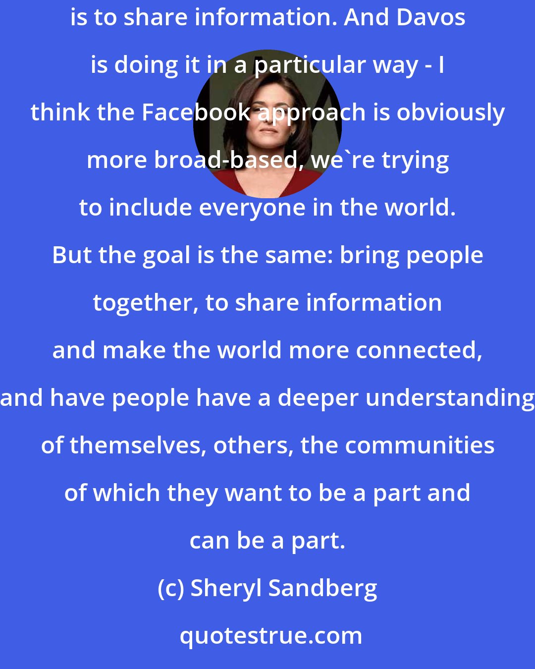 Sheryl Sandberg: At Facebook we feel a lot of affinity not just for this community but for any community that is trying to do what Davos is trying to do, which is to share information. And Davos is doing it in a particular way - I think the Facebook approach is obviously more broad-based, we're trying to include everyone in the world. But the goal is the same: bring people together, to share information and make the world more connected, and have people have a deeper understanding of themselves, others, the communities of which they want to be a part and can be a part.