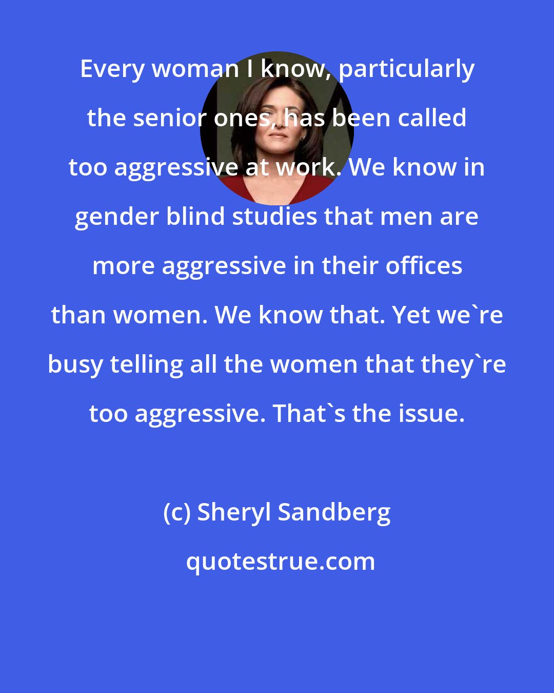 Sheryl Sandberg: Every woman I know, particularly the senior ones, has been called too aggressive at work. We know in gender blind studies that men are more aggressive in their offices than women. We know that. Yet we're busy telling all the women that they're too aggressive. That's the issue.