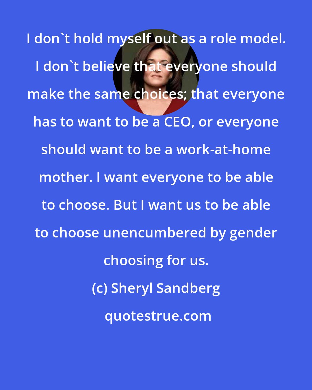 Sheryl Sandberg: I don't hold myself out as a role model. I don't believe that everyone should make the same choices; that everyone has to want to be a CEO, or everyone should want to be a work-at-home mother. I want everyone to be able to choose. But I want us to be able to choose unencumbered by gender choosing for us.