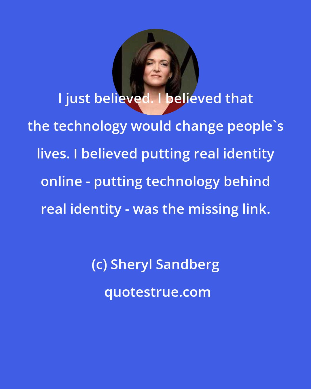 Sheryl Sandberg: I just believed. I believed that the technology would change people's lives. I believed putting real identity online - putting technology behind real identity - was the missing link.