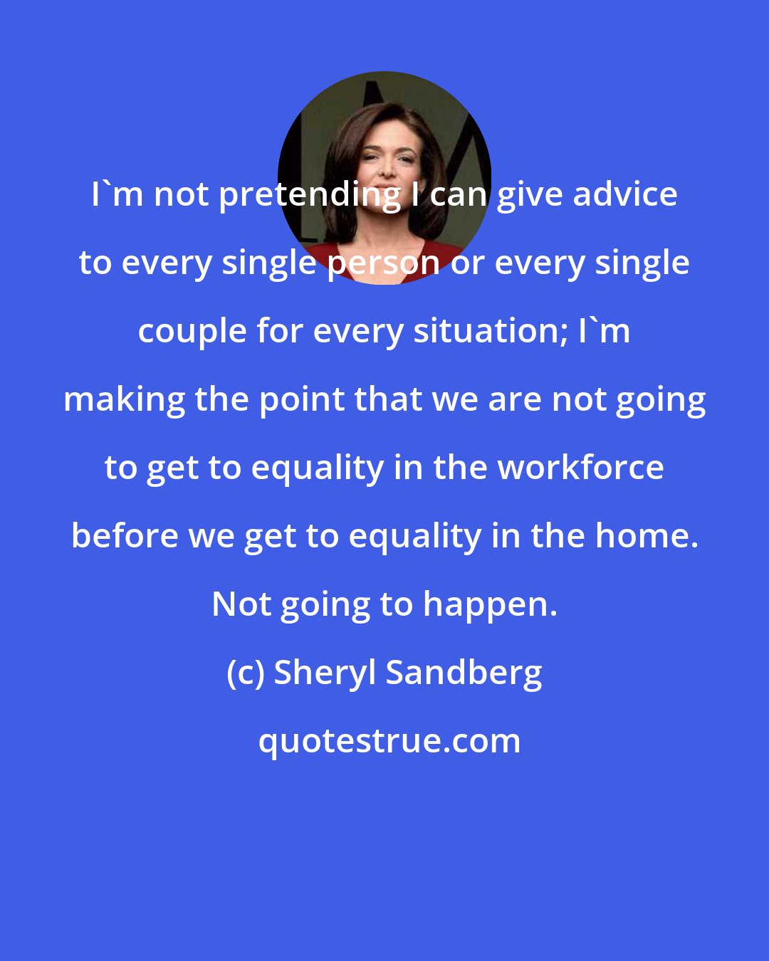 Sheryl Sandberg: I'm not pretending I can give advice to every single person or every single couple for every situation; I'm making the point that we are not going to get to equality in the workforce before we get to equality in the home. Not going to happen.