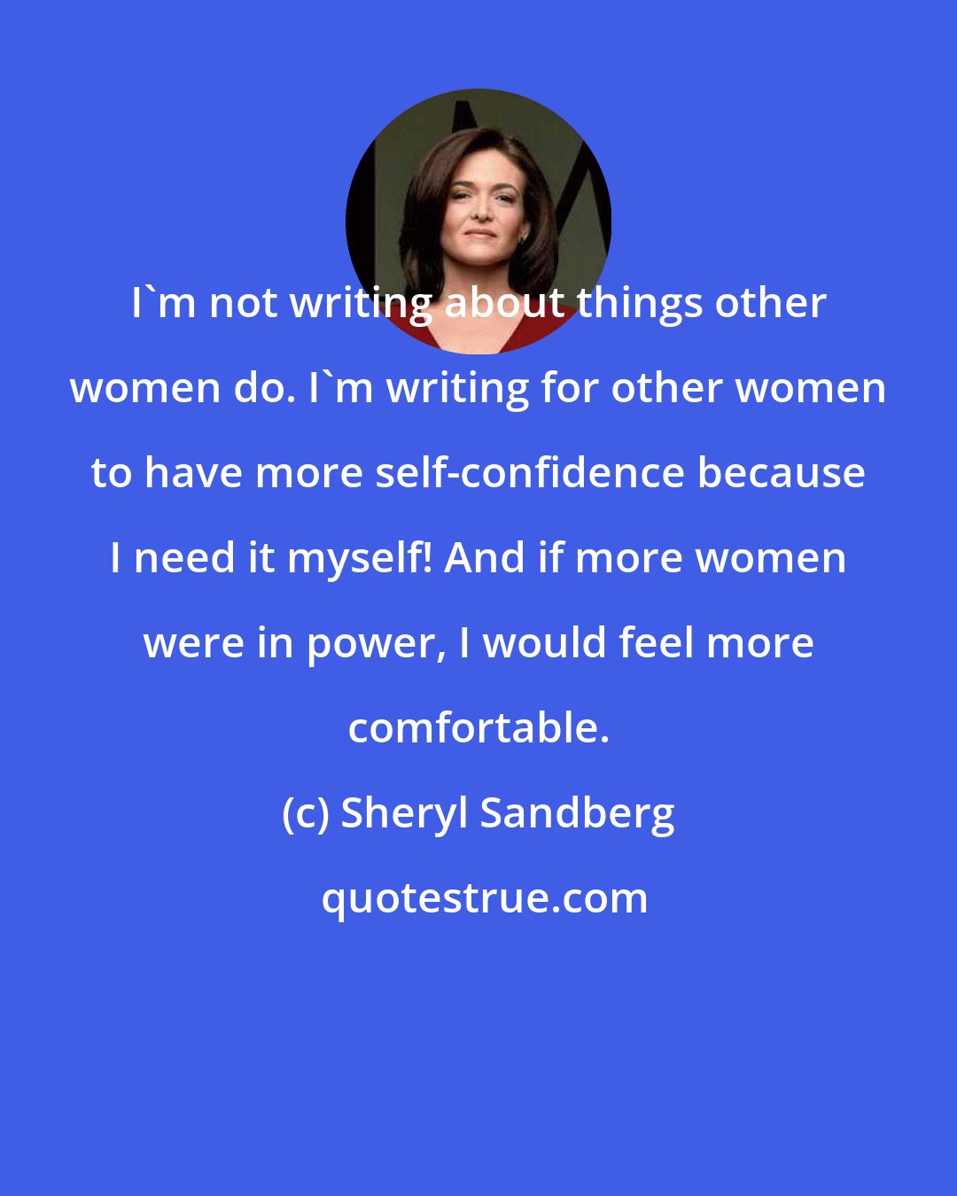 Sheryl Sandberg: I'm not writing about things other women do. I'm writing for other women to have more self-confidence because I need it myself! And if more women were in power, I would feel more comfortable.