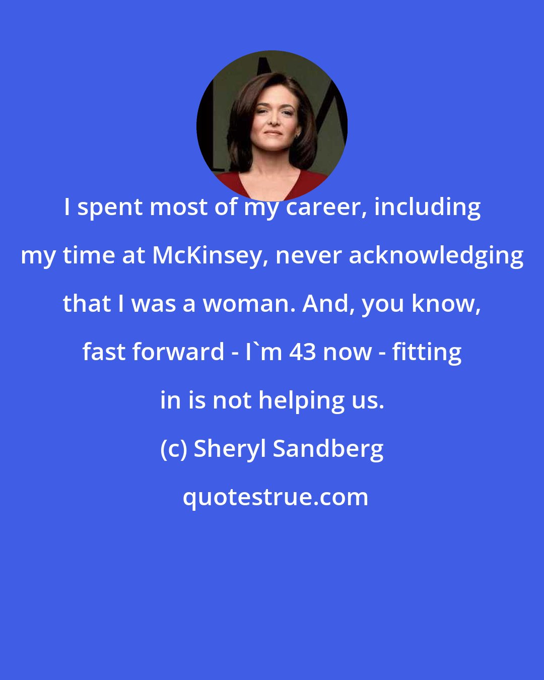 Sheryl Sandberg: I spent most of my career, including my time at McKinsey, never acknowledging that I was a woman. And, you know, fast forward - I'm 43 now - fitting in is not helping us.