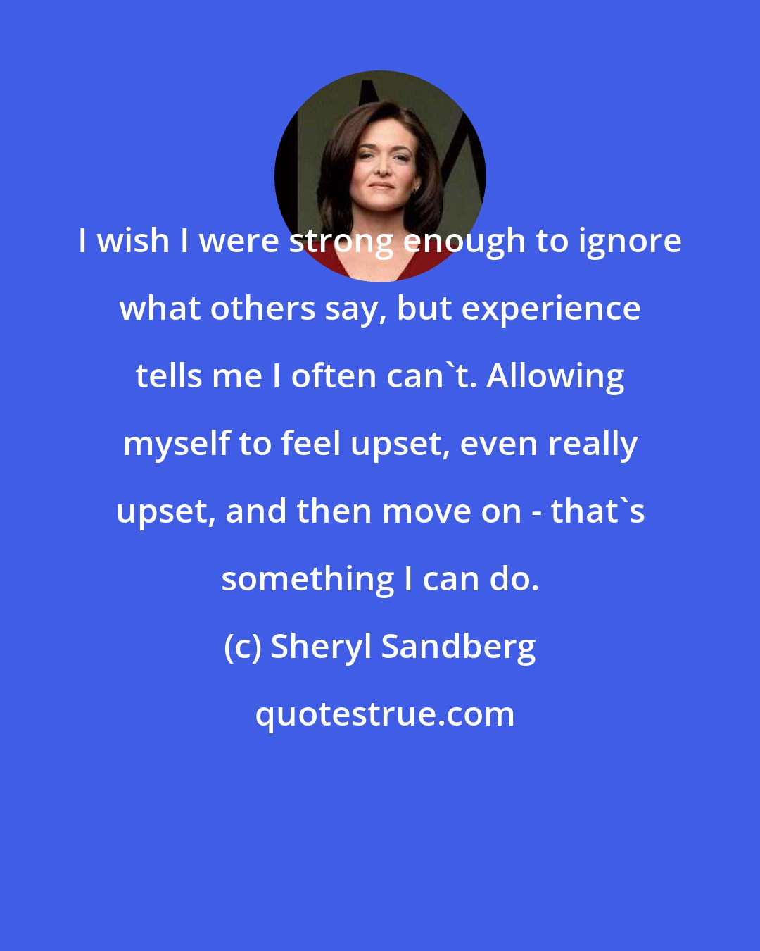 Sheryl Sandberg: I wish I were strong enough to ignore what others say, but experience tells me I often can't. Allowing myself to feel upset, even really upset, and then move on - that's something I can do.