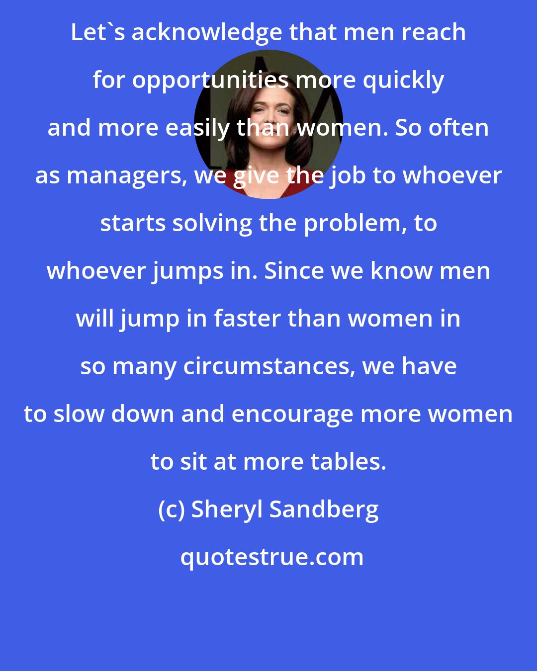 Sheryl Sandberg: Let's acknowledge that men reach for opportunities more quickly and more easily than women. So often as managers, we give the job to whoever starts solving the problem, to whoever jumps in. Since we know men will jump in faster than women in so many circumstances, we have to slow down and encourage more women to sit at more tables.