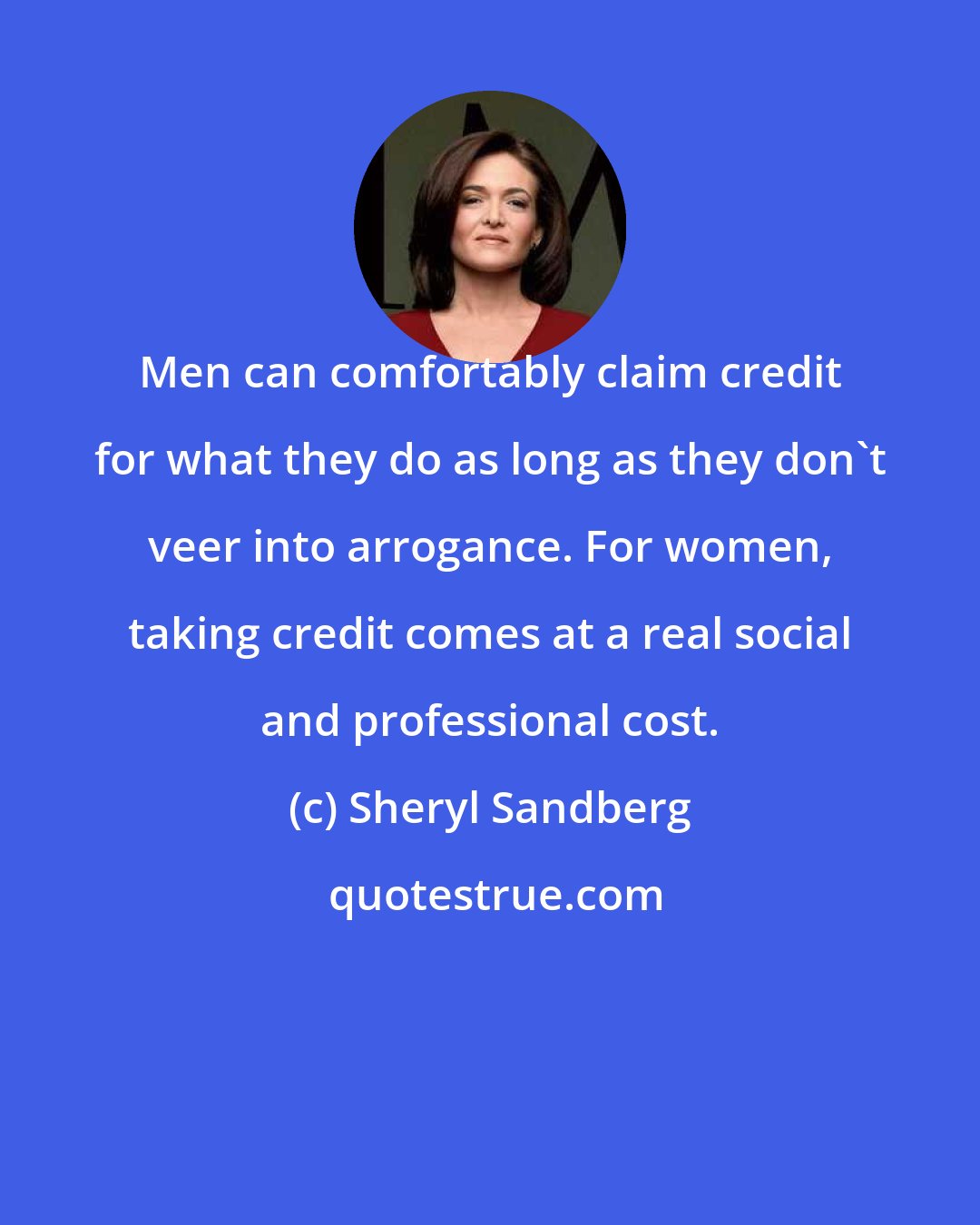 Sheryl Sandberg: Men can comfortably claim credit for what they do as long as they don't veer into arrogance. For women, taking credit comes at a real social and professional cost.