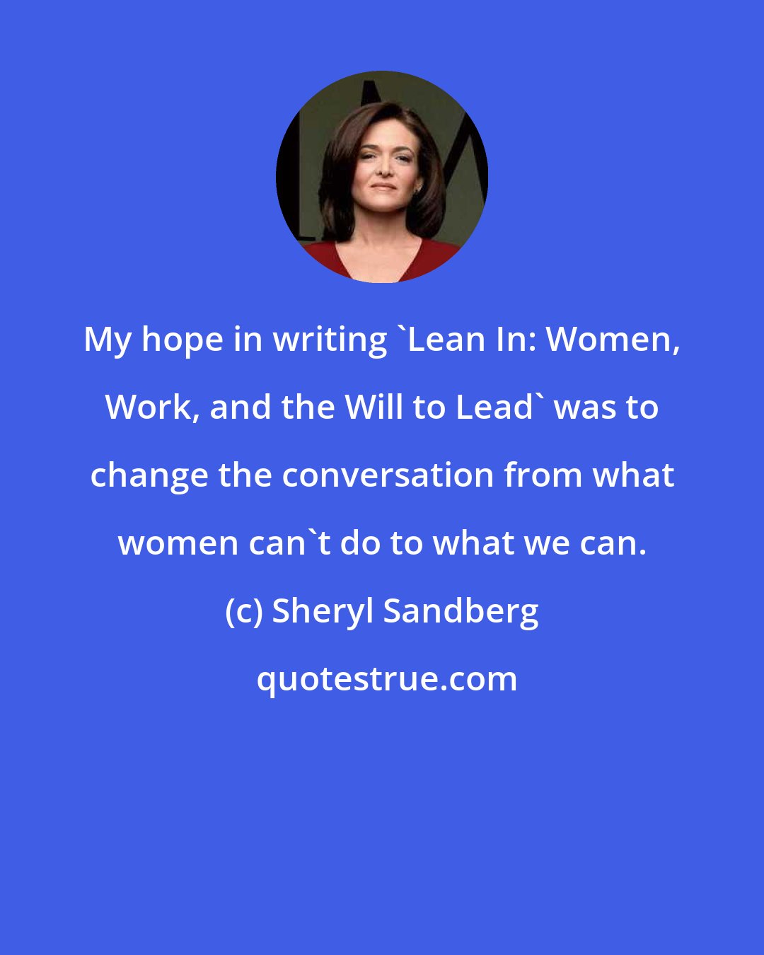 Sheryl Sandberg: My hope in writing 'Lean In: Women, Work, and the Will to Lead' was to change the conversation from what women can't do to what we can.