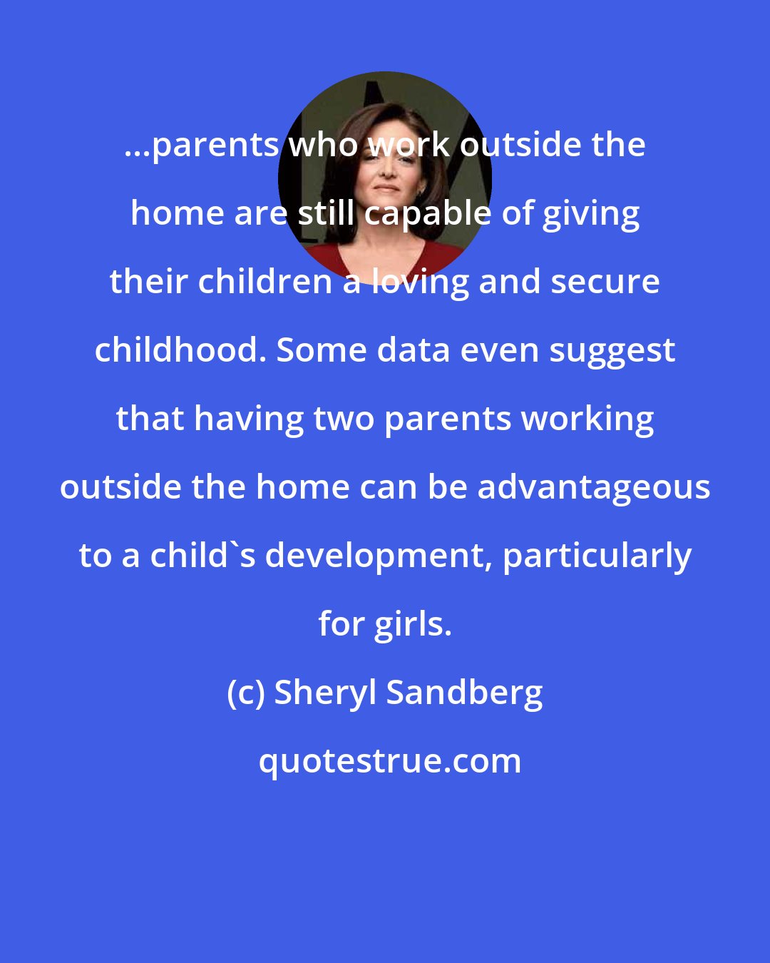 Sheryl Sandberg: ...parents who work outside the home are still capable of giving their children a loving and secure childhood. Some data even suggest that having two parents working outside the home can be advantageous to a child's development, particularly for girls.