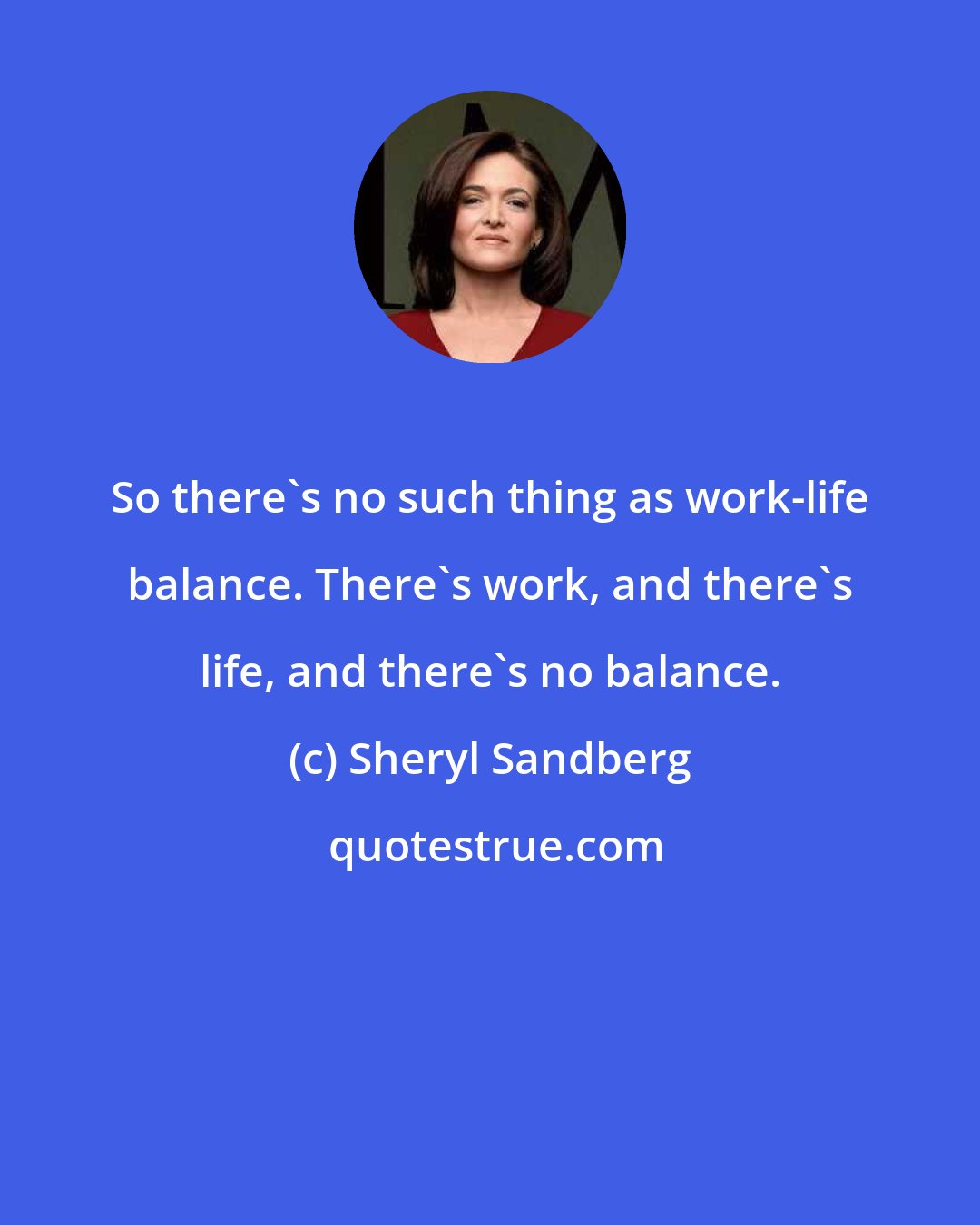 Sheryl Sandberg: So there's no such thing as work-life balance. There's work, and there's life, and there's no balance.