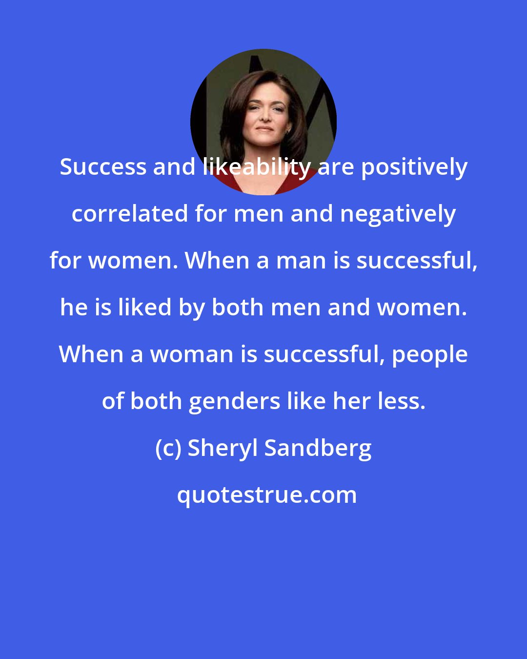 Sheryl Sandberg: Success and likeability are positively correlated for men and negatively for women. When a man is successful, he is liked by both men and women. When a woman is successful, people of both genders like her less.