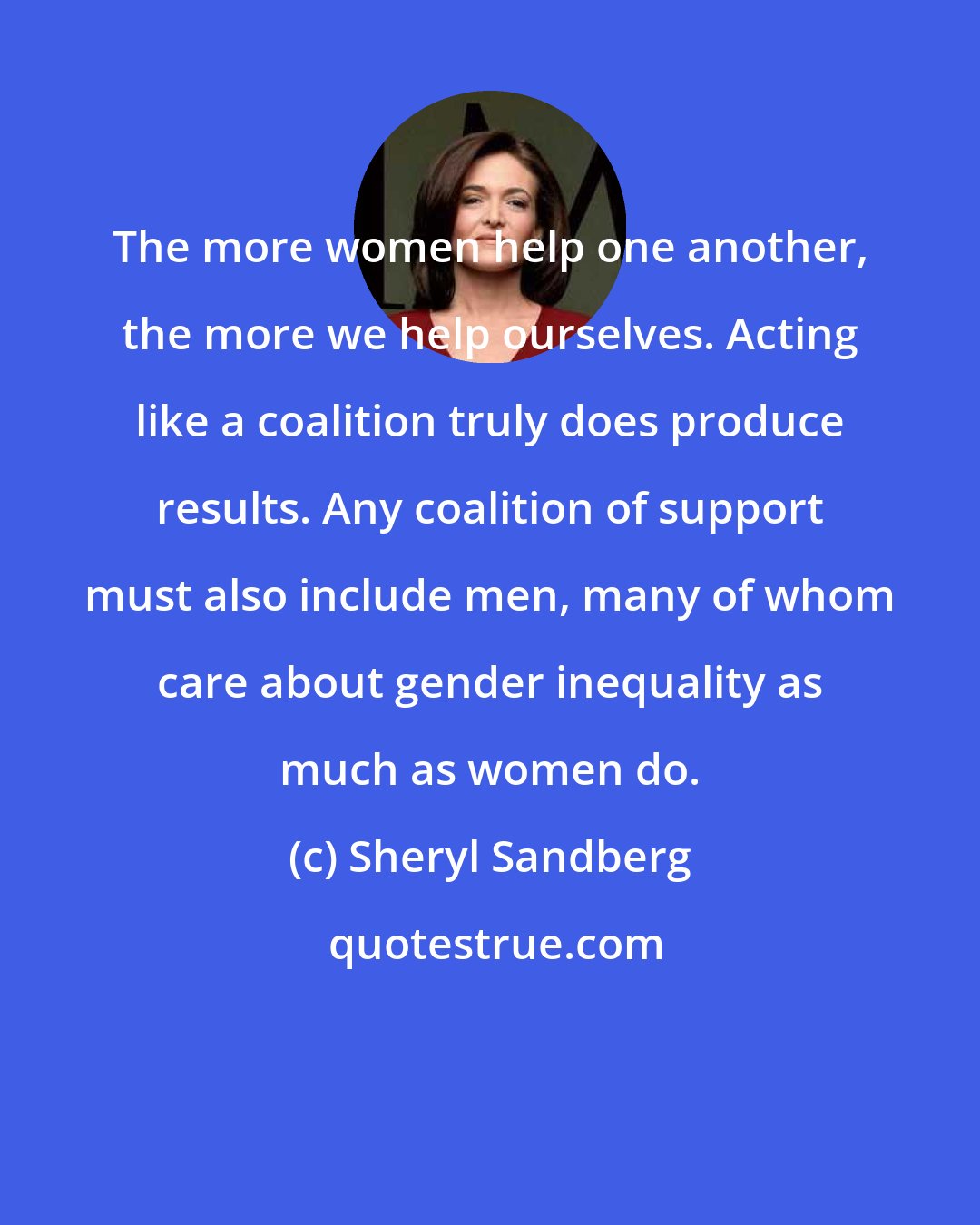 Sheryl Sandberg: The more women help one another, the more we help ourselves. Acting like a coalition truly does produce results. Any coalition of support must also include men, many of whom care about gender inequality as much as women do.