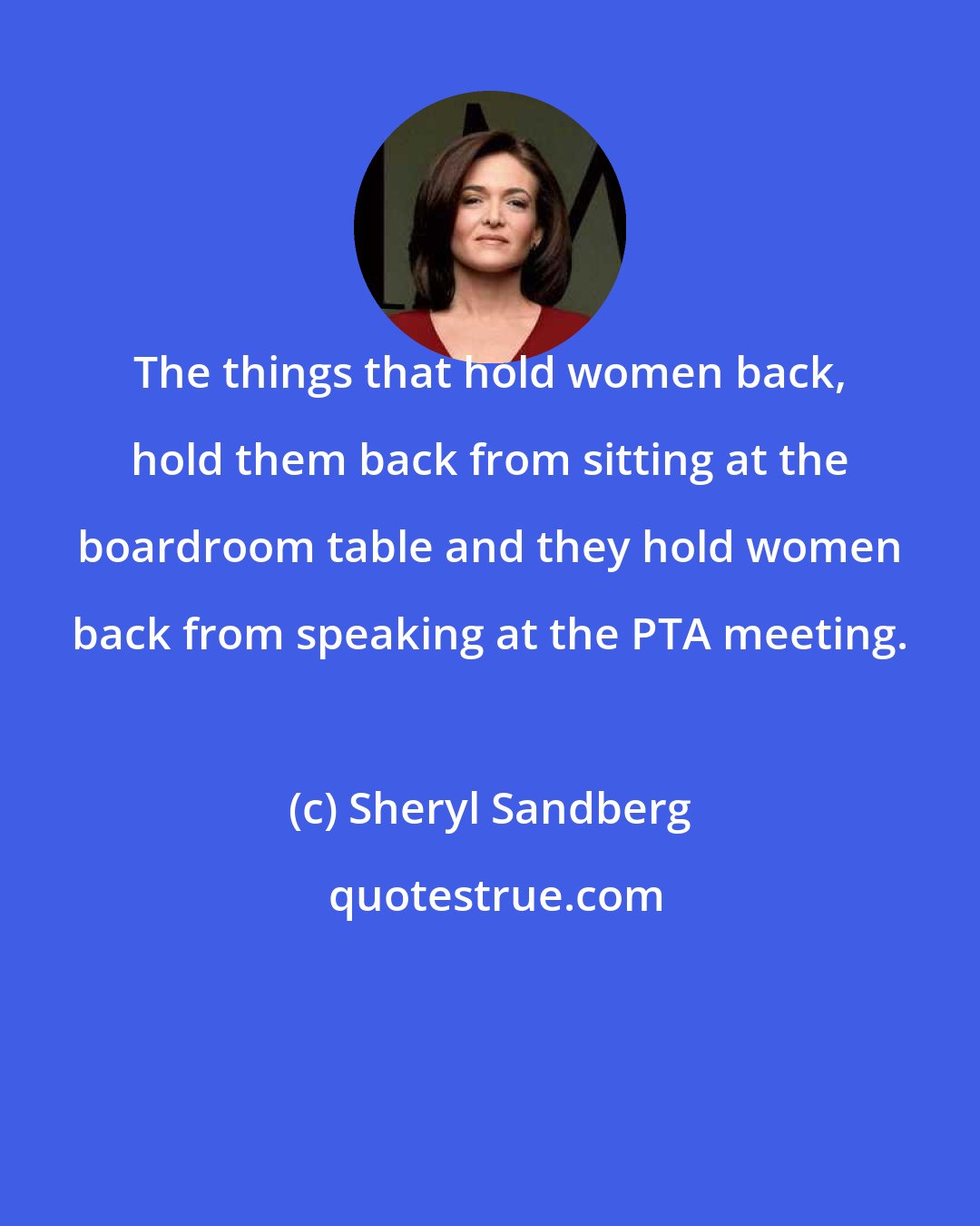 Sheryl Sandberg: The things that hold women back, hold them back from sitting at the boardroom table and they hold women back from speaking at the PTA meeting.