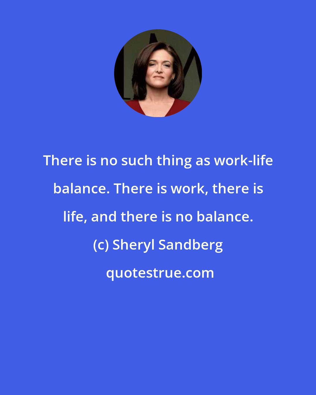 Sheryl Sandberg: There is no such thing as work-life balance. There is work, there is life, and there is no balance.