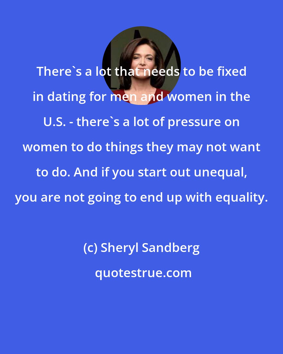 Sheryl Sandberg: There's a lot that needs to be fixed in dating for men and women in the U.S. - there's a lot of pressure on women to do things they may not want to do. And if you start out unequal, you are not going to end up with equality.