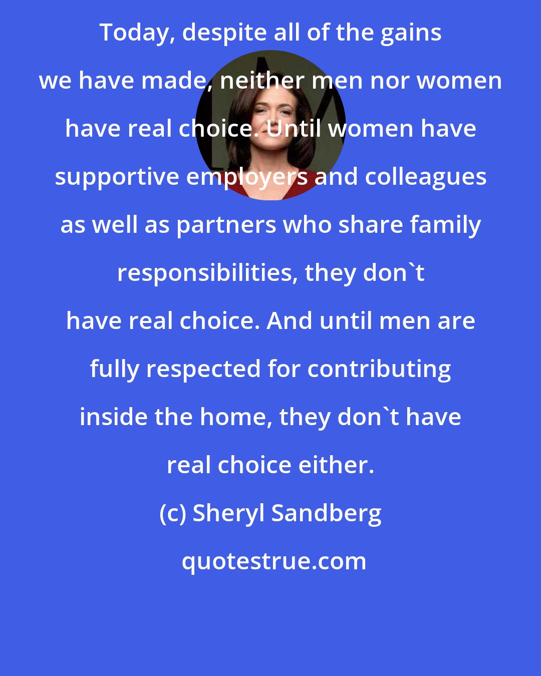 Sheryl Sandberg: Today, despite all of the gains we have made, neither men nor women have real choice. Until women have supportive employers and colleagues as well as partners who share family responsibilities, they don't have real choice. And until men are fully respected for contributing inside the home, they don't have real choice either.