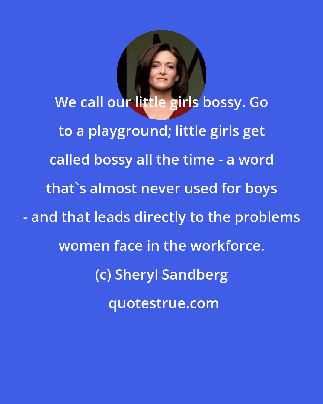 Sheryl Sandberg: We call our little girls bossy. Go to a playground; little girls get called bossy all the time - a word that's almost never used for boys - and that leads directly to the problems women face in the workforce.