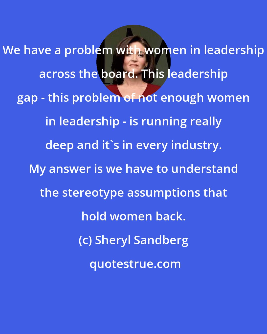 Sheryl Sandberg: We have a problem with women in leadership across the board. This leadership gap - this problem of not enough women in leadership - is running really deep and it's in every industry. My answer is we have to understand the stereotype assumptions that hold women back.