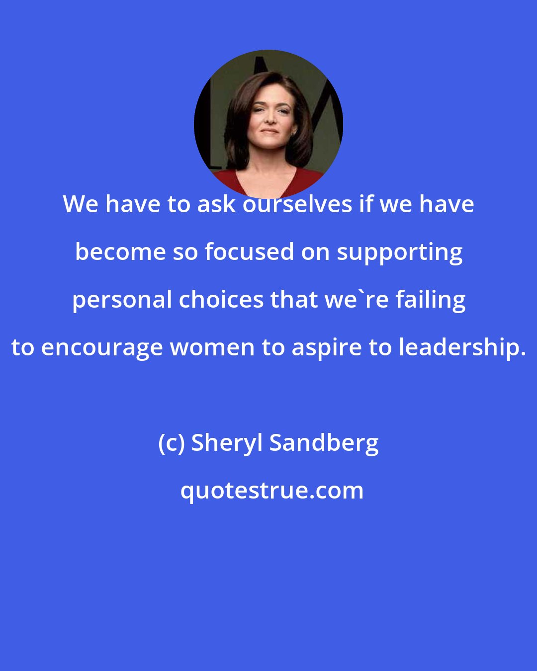 Sheryl Sandberg: We have to ask ourselves if we have become so focused on supporting personal choices that we're failing to encourage women to aspire to leadership.