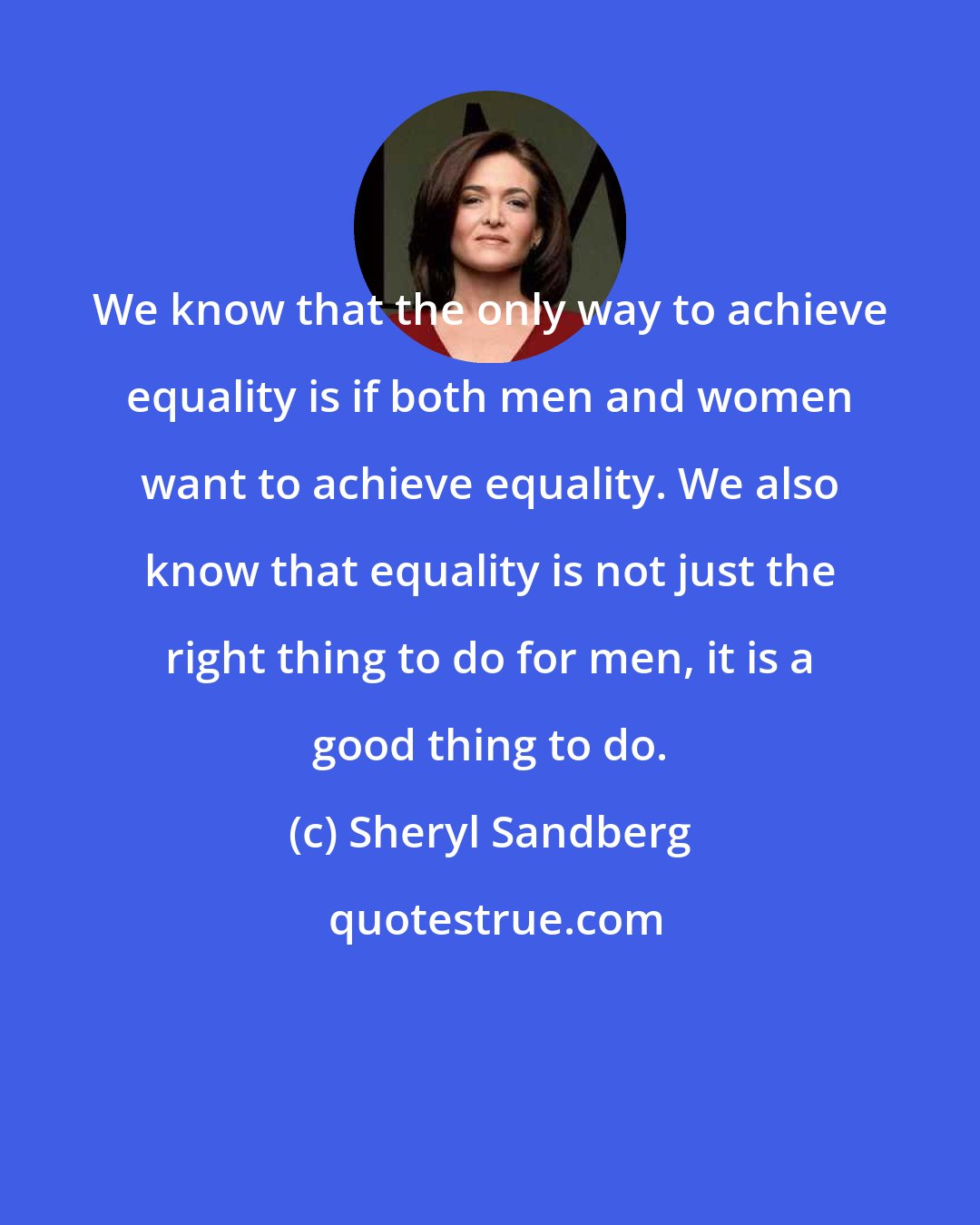 Sheryl Sandberg: We know that the only way to achieve equality is if both men and women want to achieve equality. We also know that equality is not just the right thing to do for men, it is a good thing to do.