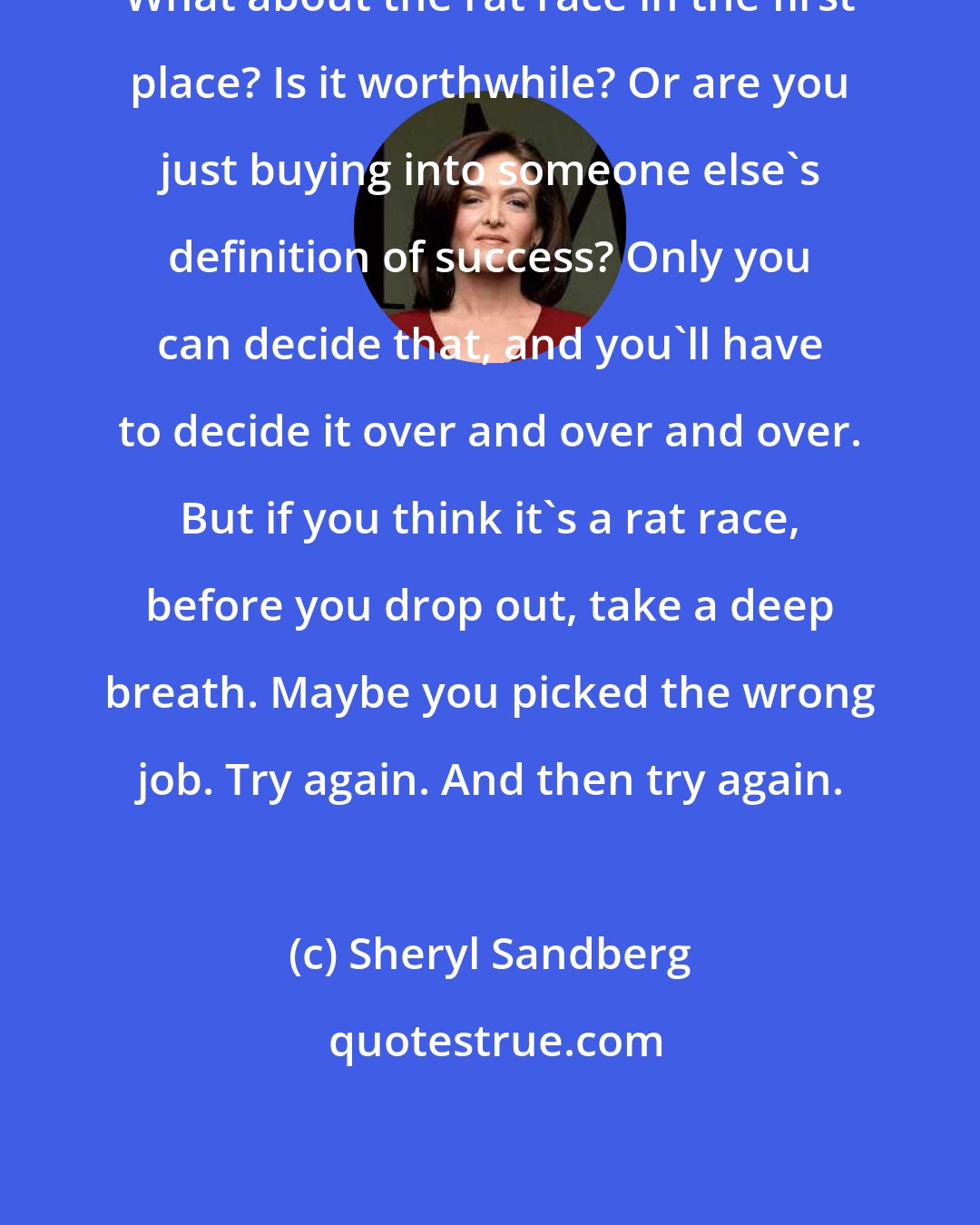 Sheryl Sandberg: What about the rat race in the first place? Is it worthwhile? Or are you just buying into someone else's definition of success? Only you can decide that, and you'll have to decide it over and over and over. But if you think it's a rat race, before you drop out, take a deep breath. Maybe you picked the wrong job. Try again. And then try again.