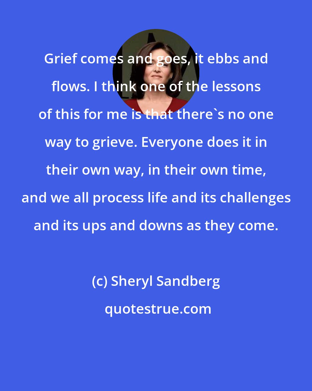 Sheryl Sandberg: Grief comes and goes, it ebbs and flows. I think one of the lessons of this for me is that there's no one way to grieve. Everyone does it in their own way, in their own time, and we all process life and its challenges and its ups and downs as they come.