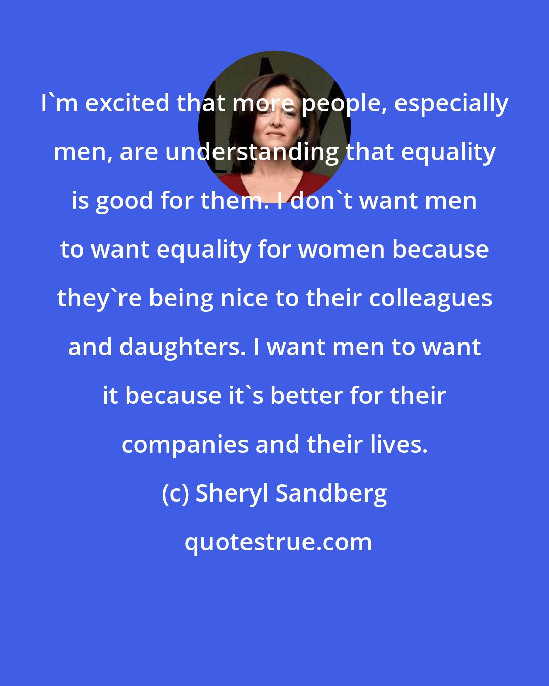 Sheryl Sandberg: I'm excited that more people, especially men, are understanding that equality is good for them. I don't want men to want equality for women because they're being nice to their colleagues and daughters. I want men to want it because it's better for their companies and their lives.