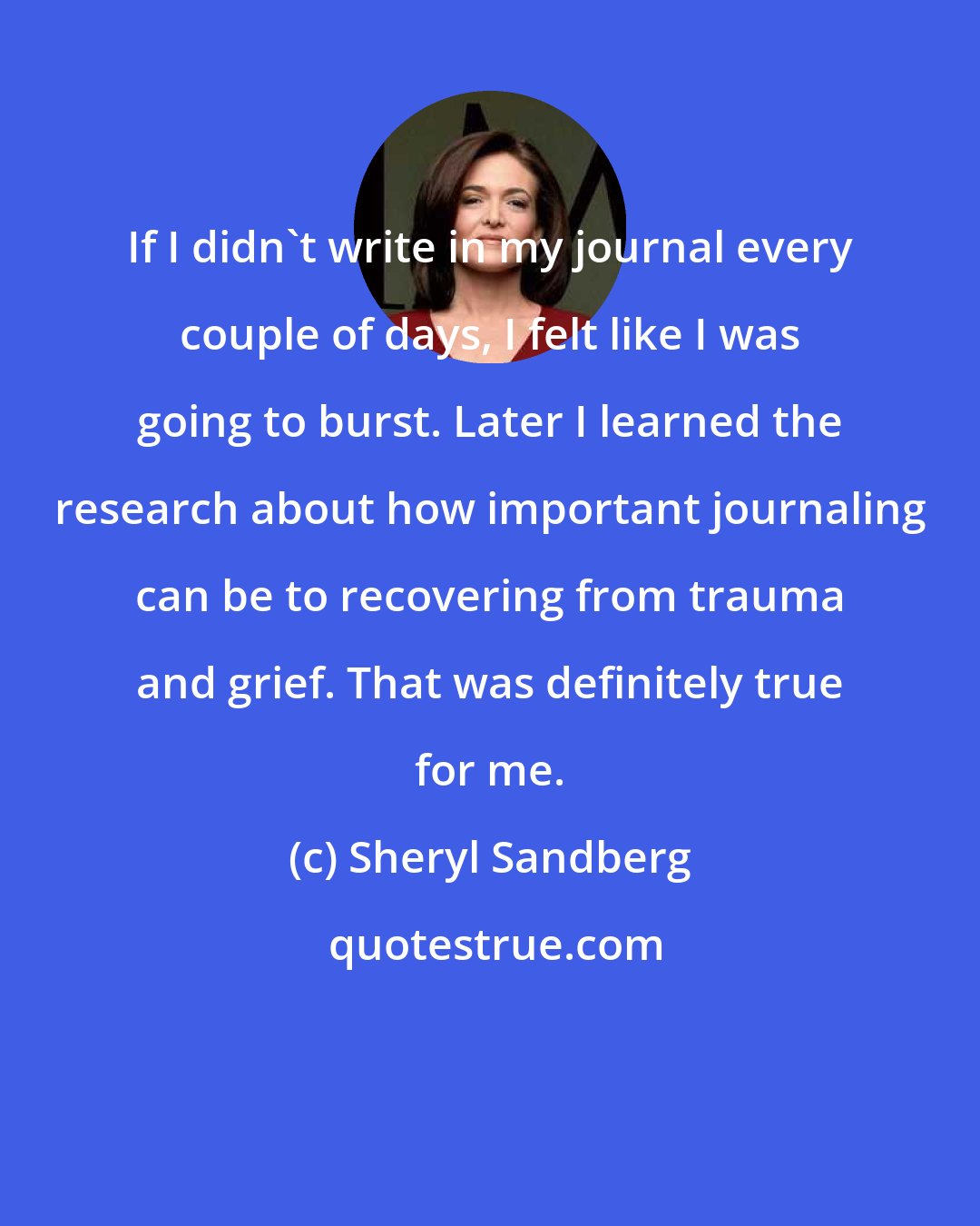 Sheryl Sandberg: If I didn't write in my journal every couple of days, I felt like I was going to burst. Later I learned the research about how important journaling can be to recovering from trauma and grief. That was definitely true for me.