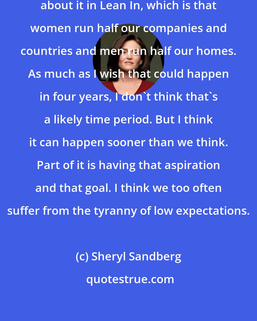 Sheryl Sandberg: My goal is very clear, and I wrote about it in Lean In, which is that women run half our companies and countries and men run half our homes. As much as I wish that could happen in four years, I don't think that's a likely time period. But I think it can happen sooner than we think. Part of it is having that aspiration and that goal. I think we too often suffer from the tyranny of low expectations.