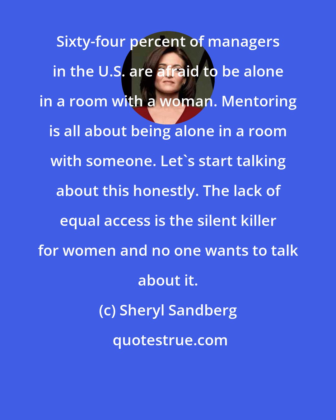 Sheryl Sandberg: Sixty-four percent of managers in the U.S. are afraid to be alone in a room with a woman. Mentoring is all about being alone in a room with someone. Let's start talking about this honestly. The lack of equal access is the silent killer for women and no one wants to talk about it.